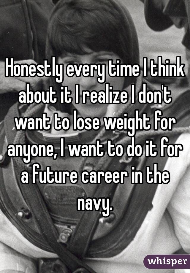 Honestly every time I think about it I realize I don't want to lose weight for anyone, I want to do it for a future career in the navy.