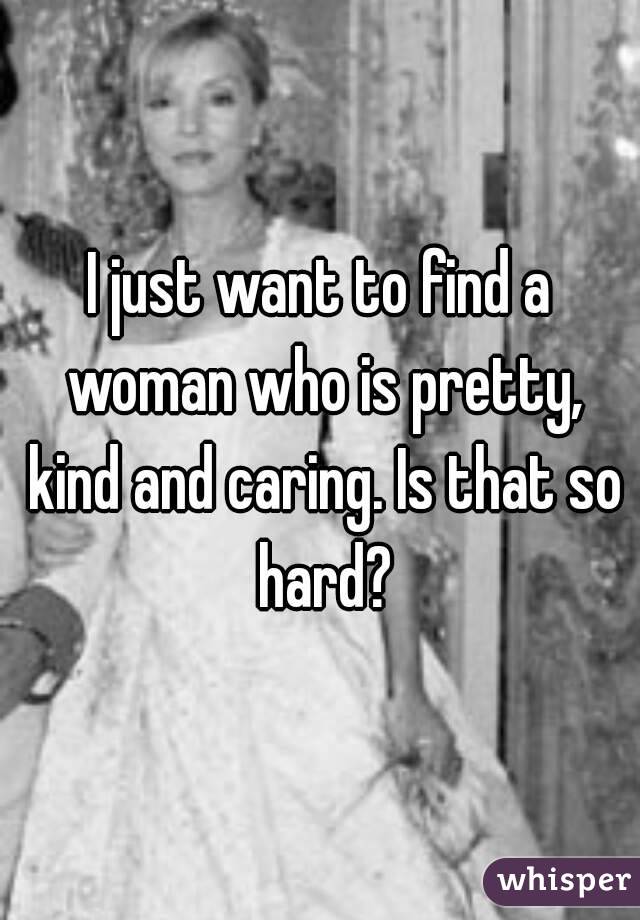 I just want to find a woman who is pretty, kind and caring. Is that so hard?