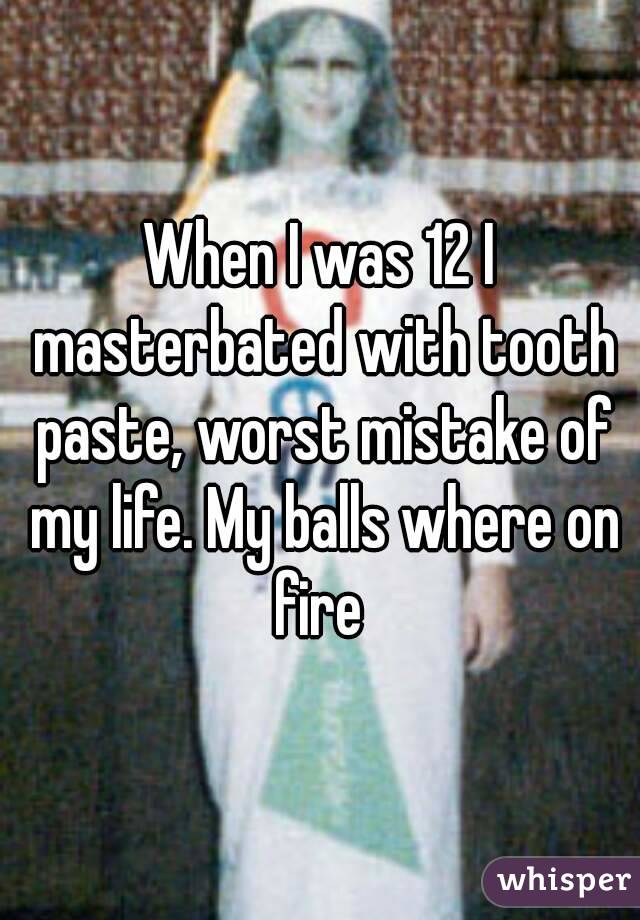 When I was 12 I masterbated with tooth paste, worst mistake of my life. My balls where on fire 