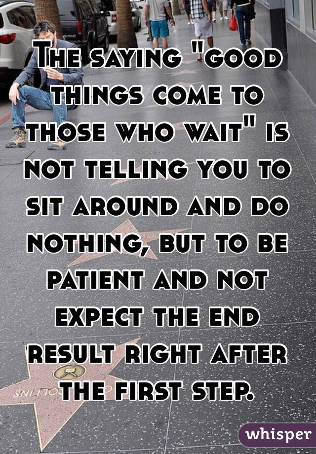 The saying "good things come to those who wait" is not telling you to sit around and do nothing, but to be patient and not expect the end result right after the first step.