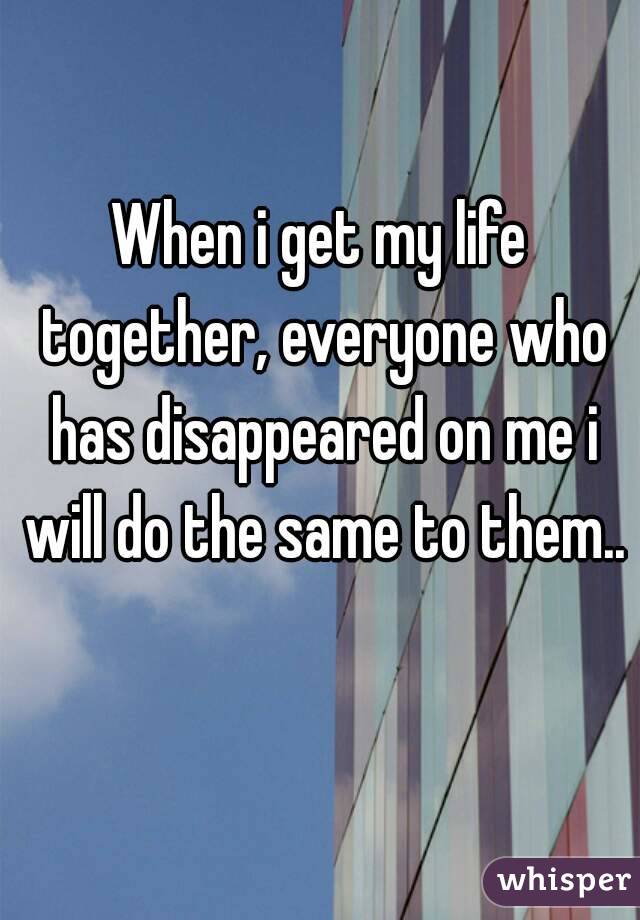 When i get my life together, everyone who has disappeared on me i will do the same to them.. 