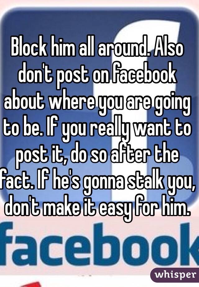 Block him all around. Also don't post on facebook about where you are going to be. If you really want to post it, do so after the fact. If he's gonna stalk you, don't make it easy for him.
