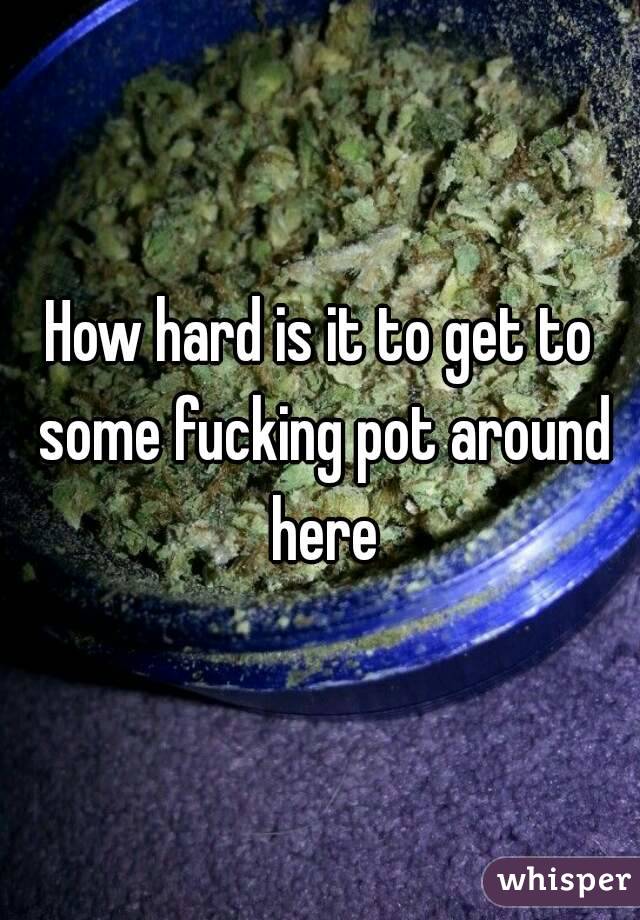How hard is it to get to some fucking pot around here