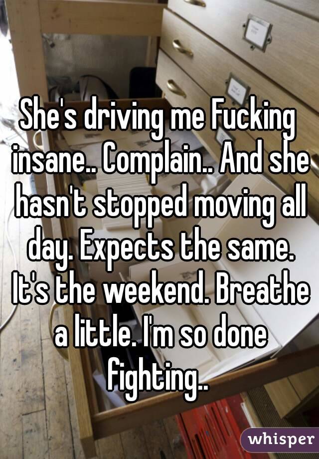 She's driving me Fucking insane.. Complain.. And she hasn't stopped moving all day. Expects the same. It's the weekend. Breathe a little. I'm so done fighting.. 