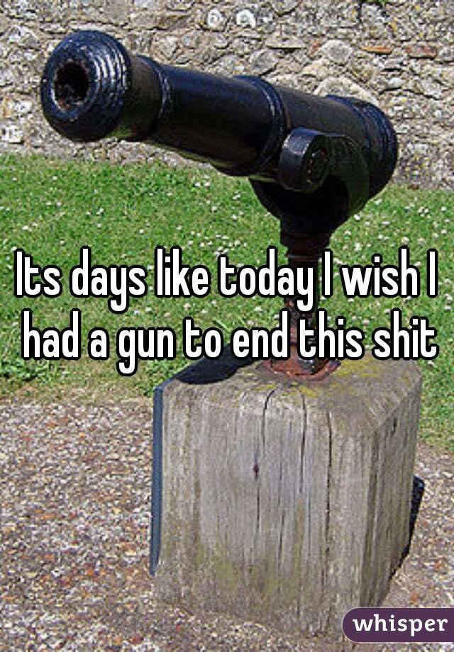 Its days like today I wish I had a gun to end this shit