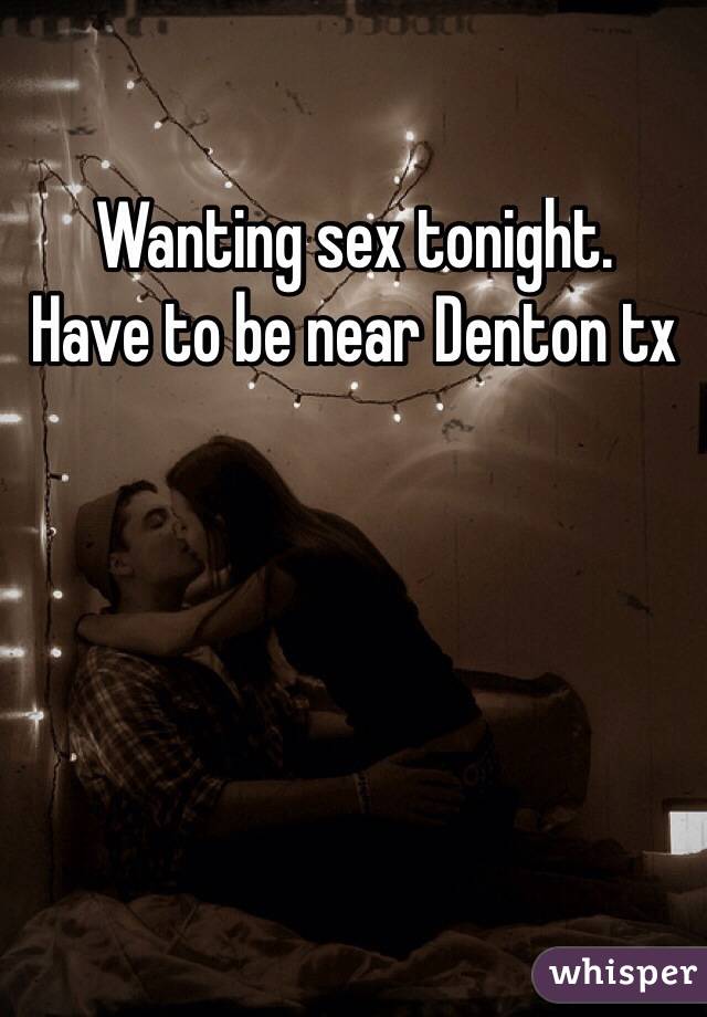 Wanting sex tonight. 
Have to be near Denton tx 
