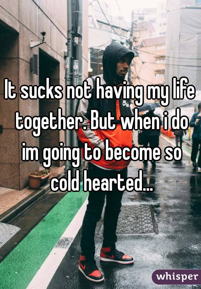 It sucks not having my life together. But when i do im going to become so cold hearted...