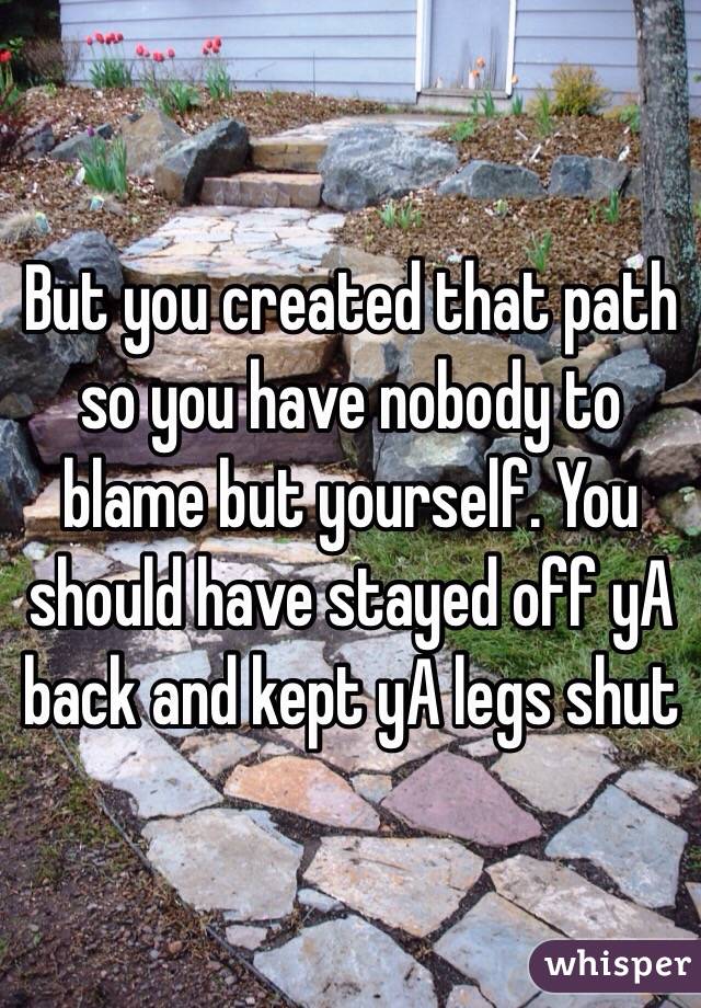 But you created that path so you have nobody to blame but yourself. You should have stayed off yA back and kept yA legs shut 