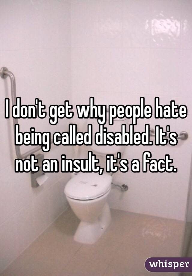 I don't get why people hate being called disabled. It's not an insult, it's a fact.