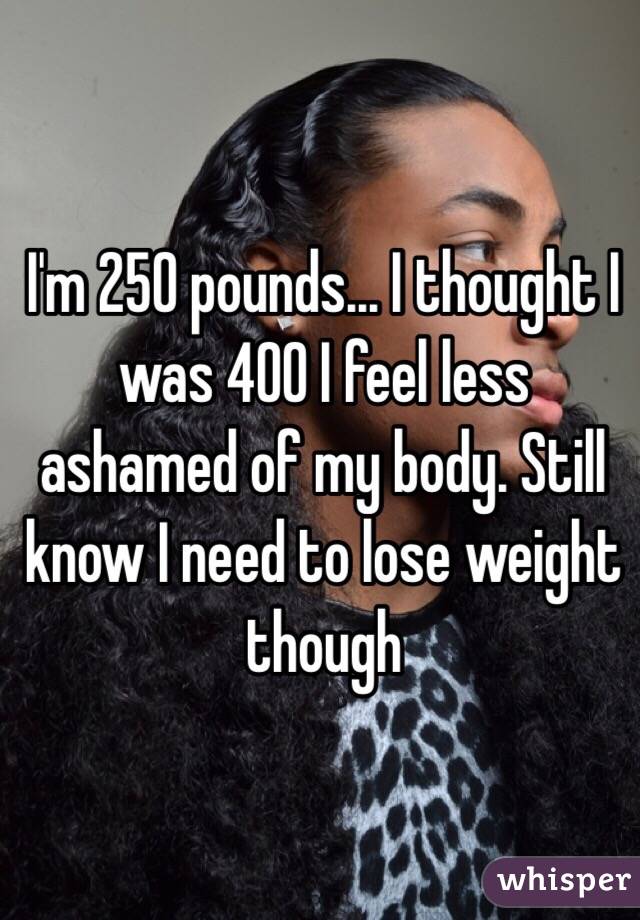I'm 250 pounds... I thought I was 400 I feel less ashamed of my body. Still know I need to lose weight though