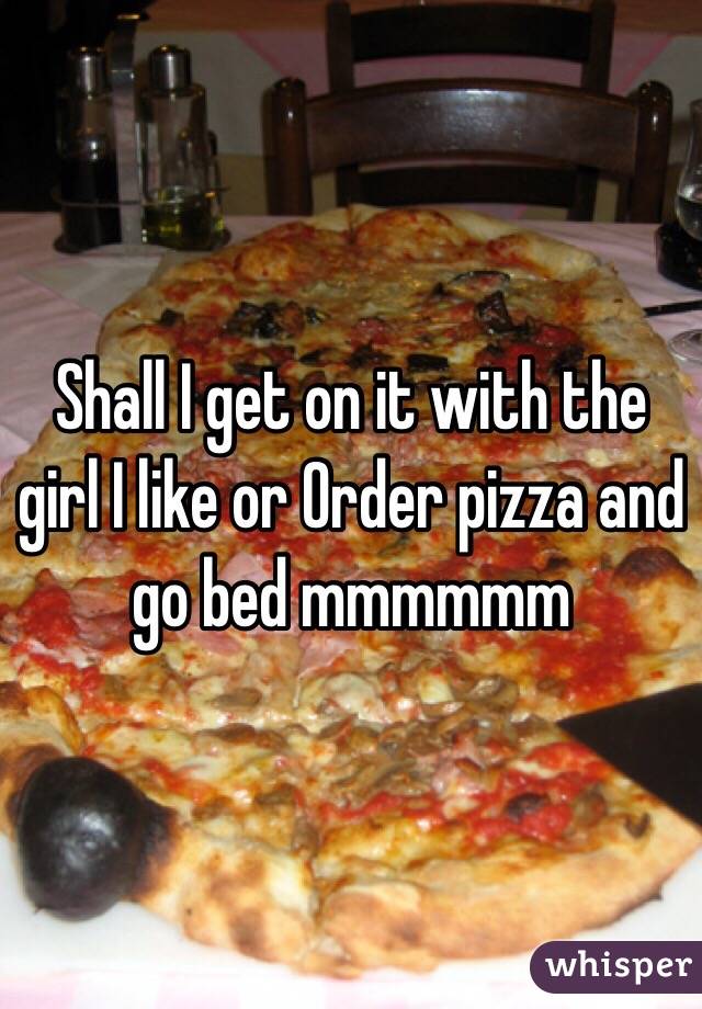 Shall I get on it with the girl I like or Order pizza and go bed mmmmmm 