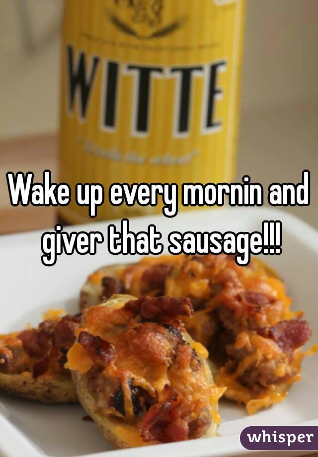 Wake up every mornin and giver that sausage!!!