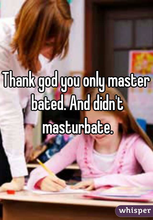 Thank god you only master bated. And didn't masturbate.