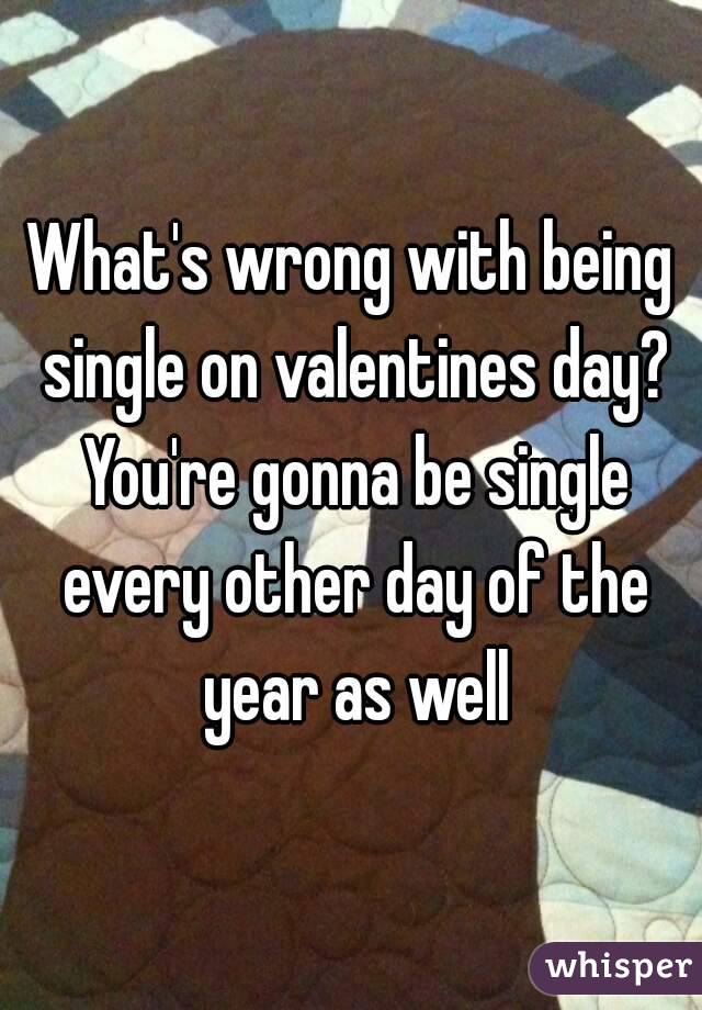 What's wrong with being single on valentines day? You're gonna be single every other day of the year as well