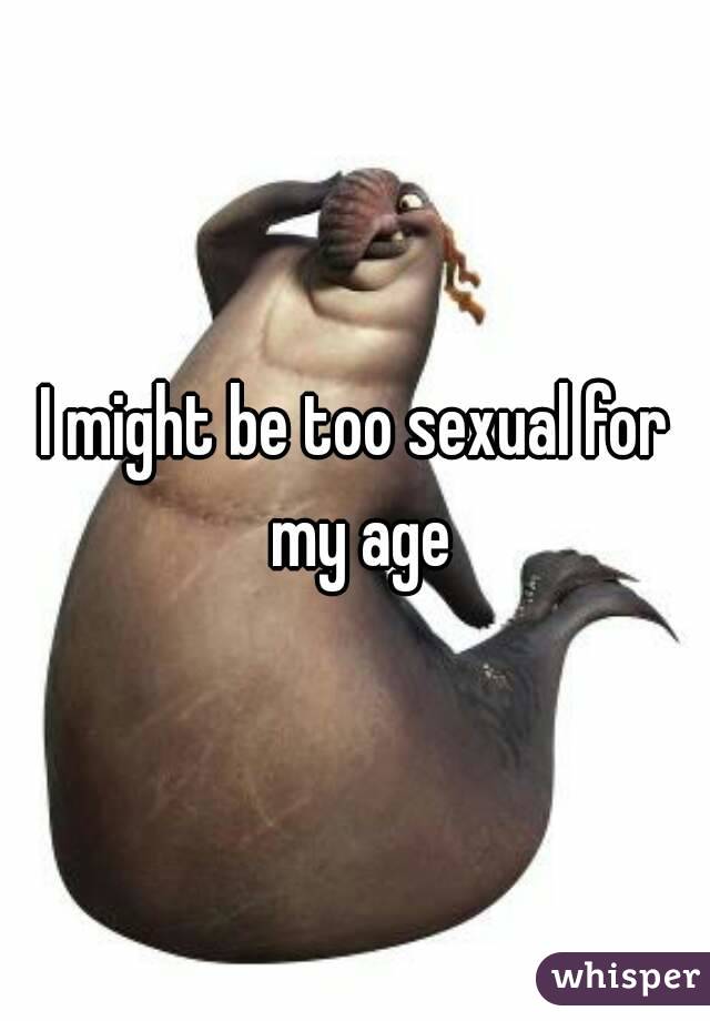 I might be too sexual for my age