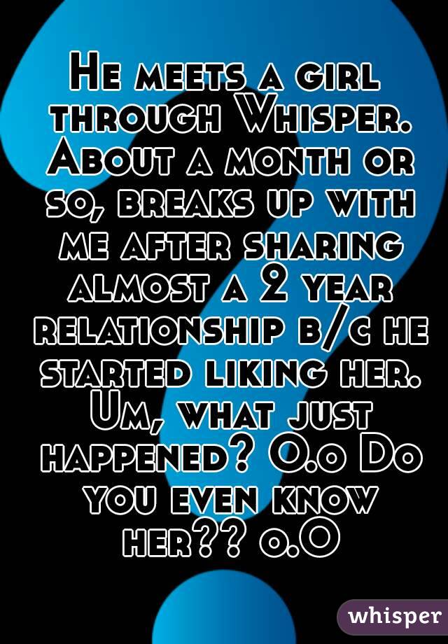 He meets a girl through Whisper. About a month or so, breaks up with me after sharing almost a 2 year relationship b/c he started liking her. Um, what just happened? O.o Do you even know her?? o.O