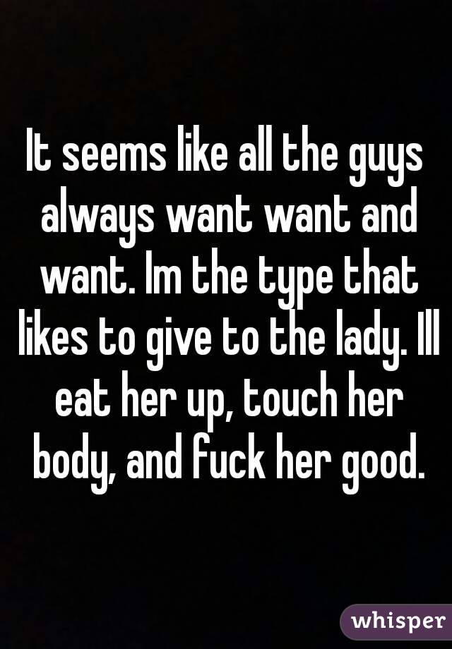 It seems like all the guys always want want and want. Im the type that likes to give to the lady. Ill eat her up, touch her body, and fuck her good.