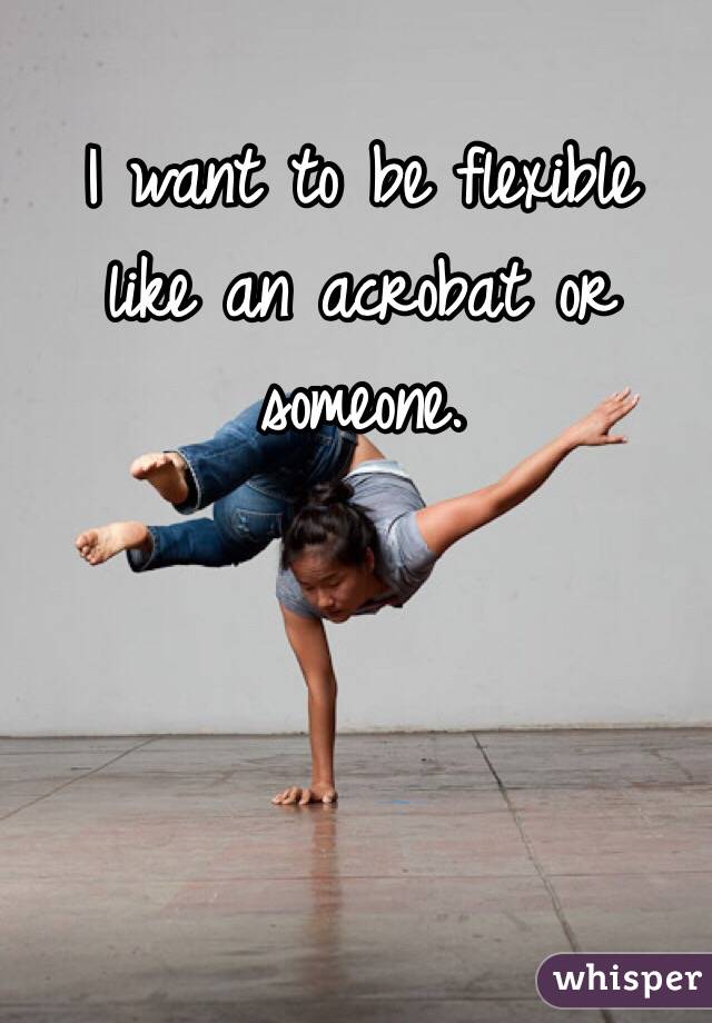  I want to be flexible like an acrobat or someone. 
