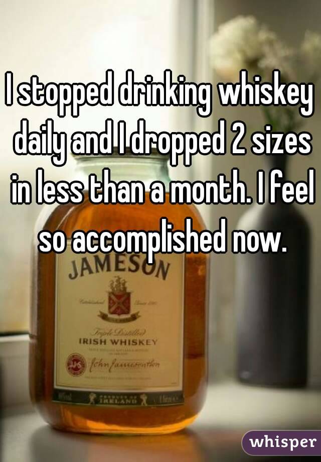 I stopped drinking whiskey daily and I dropped 2 sizes in less than a month. I feel so accomplished now.