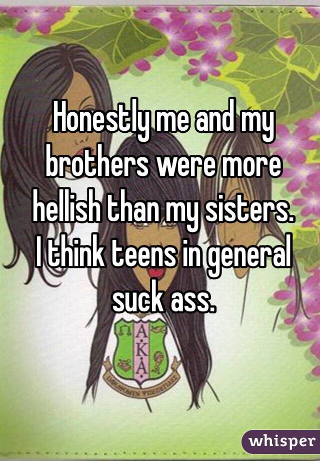 Honestly me and my brothers were more hellish than my sisters.
I think teens in general suck ass.
