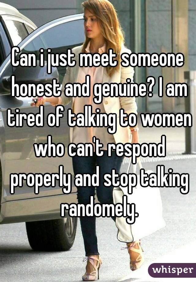 Can i just meet someone honest and genuine? I am tired of talking to women who can't respond properly and stop talking randomely.
