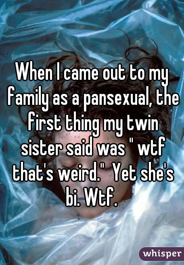 When I came out to my family as a pansexual, the first thing my twin sister said was " wtf that's weird."  Yet she's bi. Wtf. 