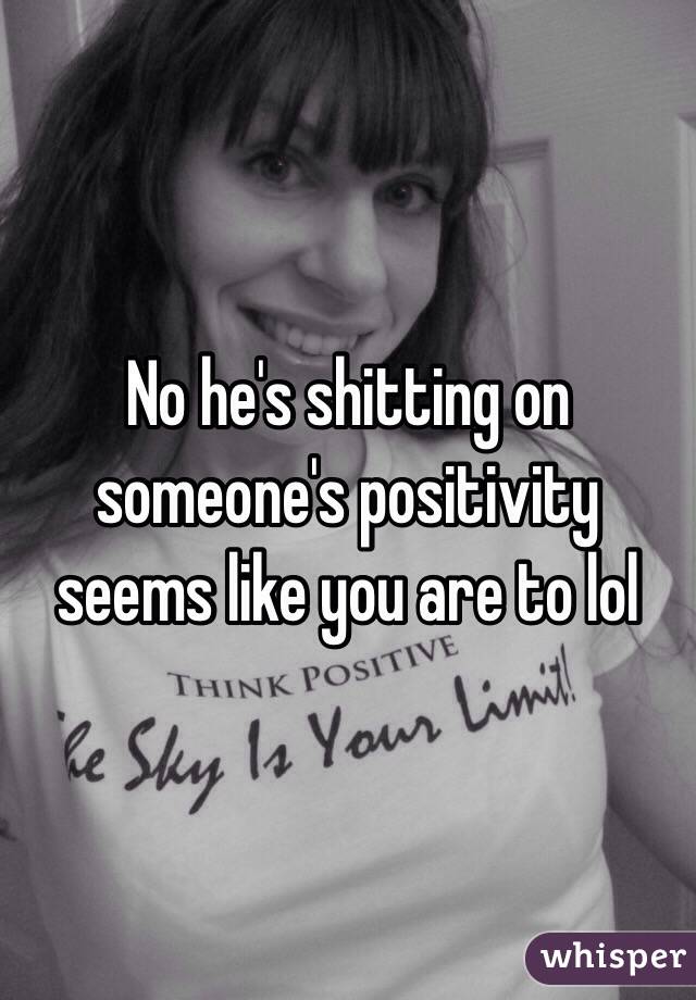 No he's shitting on someone's positivity seems like you are to lol