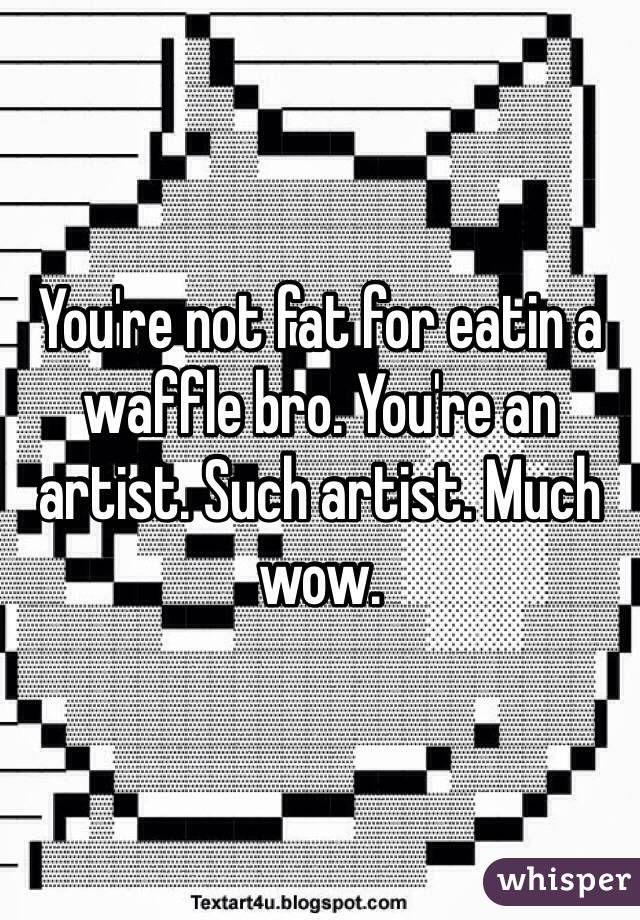 You're not fat for eatin a waffle bro. You're an artist. Such artist. Much wow. 