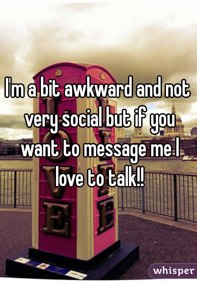 I'm a bit awkward and not very social but if you want to message me I love to talk!!