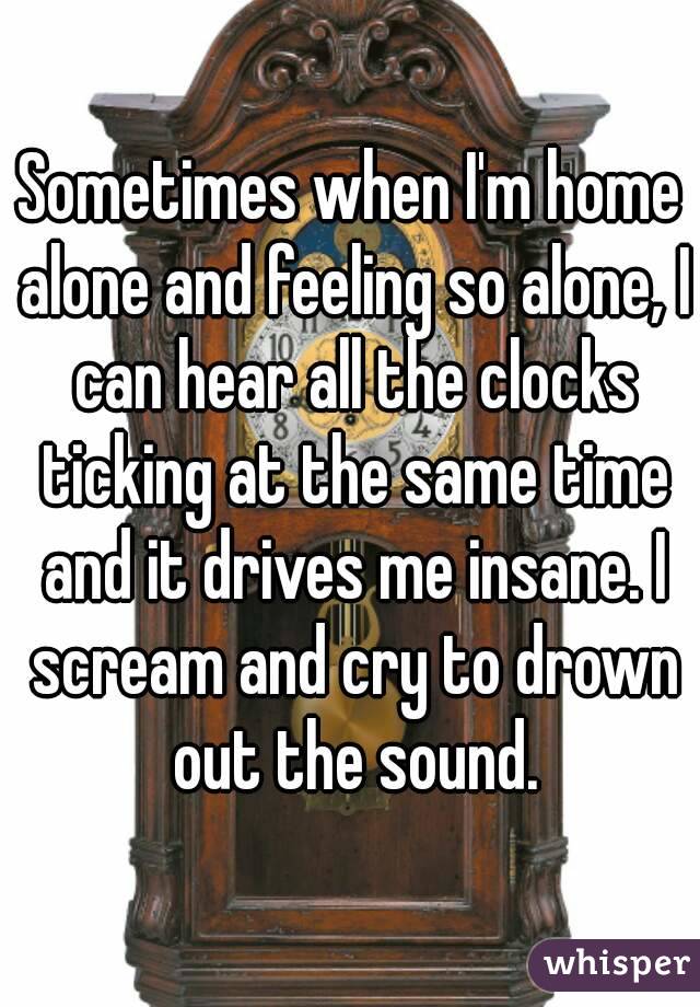 Sometimes when I'm home alone and feeling so alone, I can hear all the clocks ticking at the same time and it drives me insane. I scream and cry to drown out the sound.