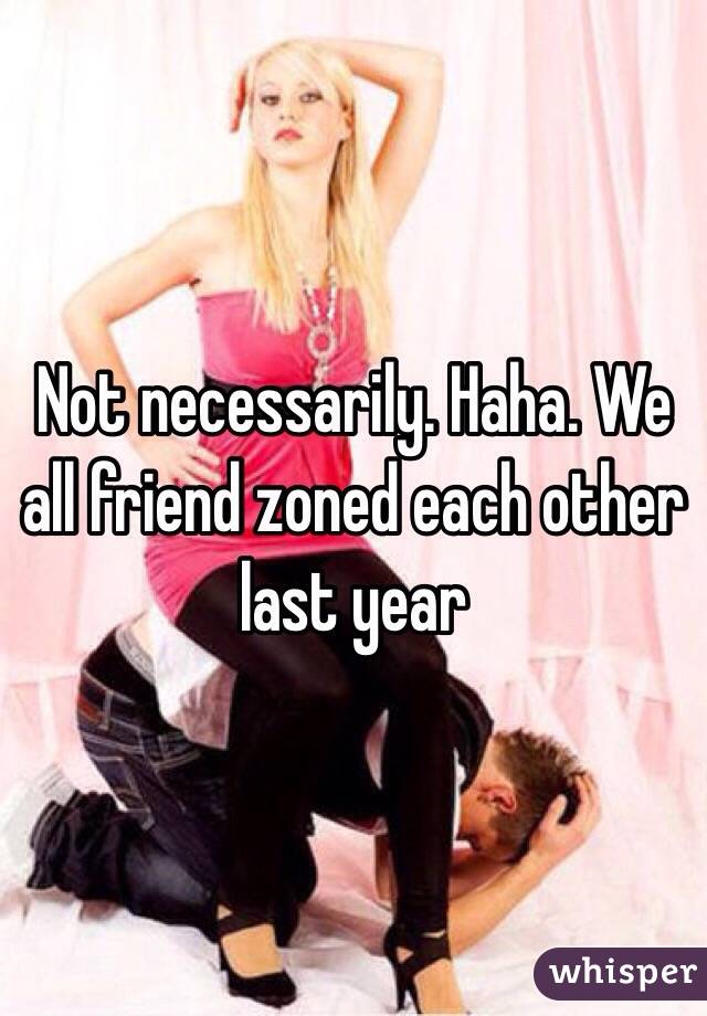 Not necessarily. Haha. We all friend zoned each other last year  
