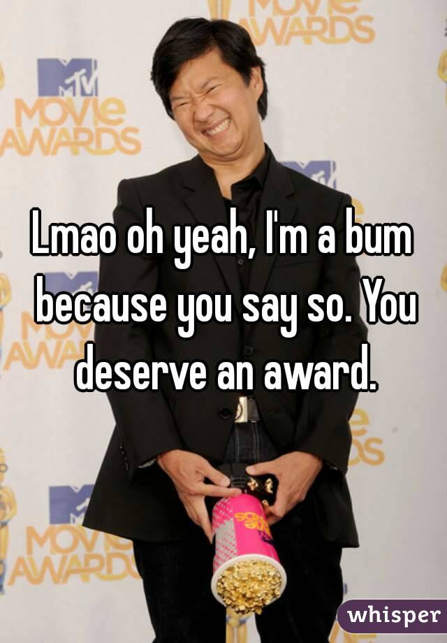 Lmao oh yeah, I'm a bum because you say so. You deserve an award.