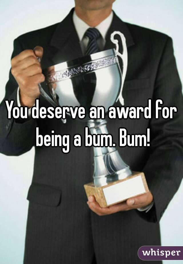 You deserve an award for being a bum. Bum!