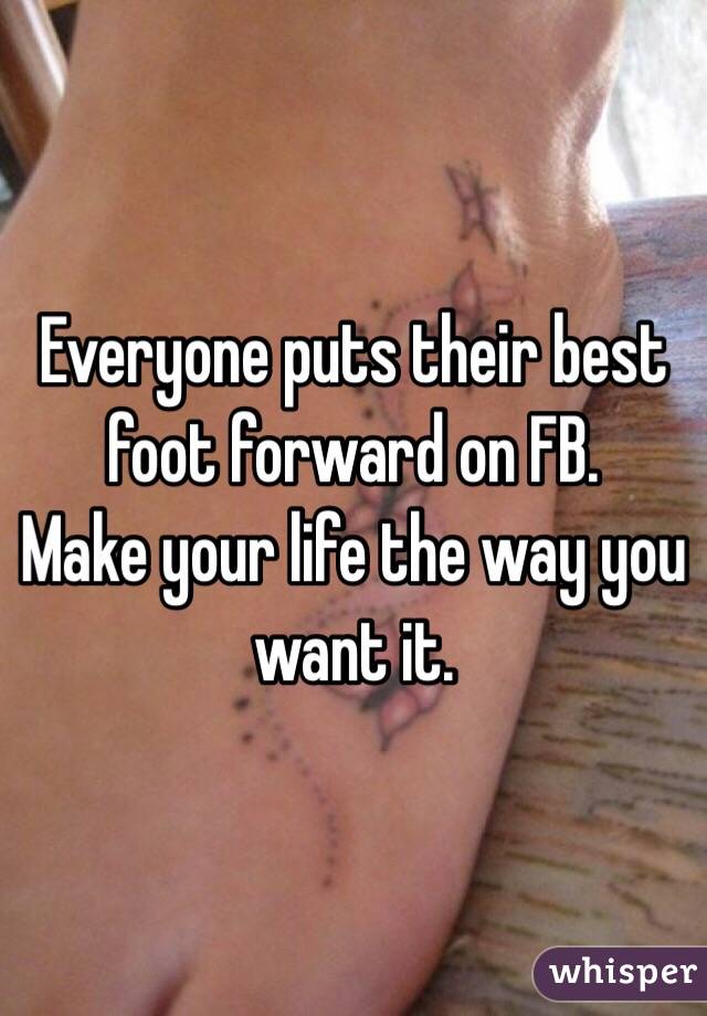 Everyone puts their best foot forward on FB.
Make your life the way you want it.