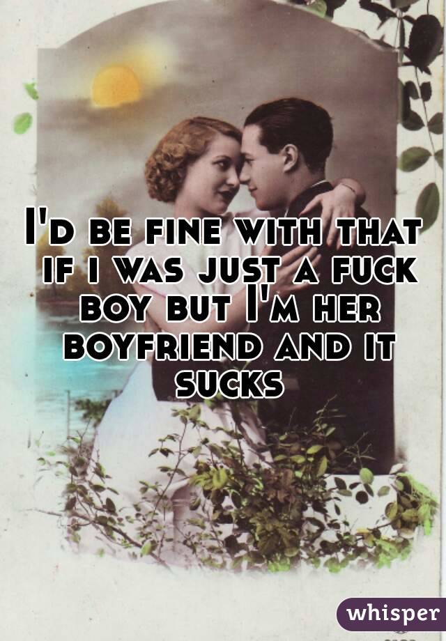 I'd be fine with that if i was just a fuck boy but I'm her boyfriend and it sucks