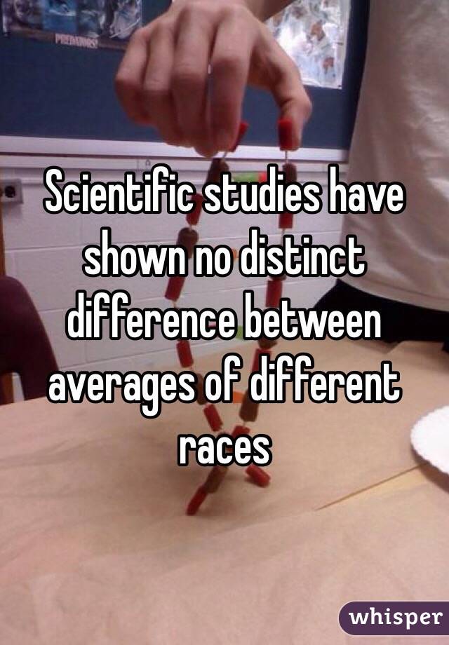 Scientific studies have shown no distinct difference between averages of different races