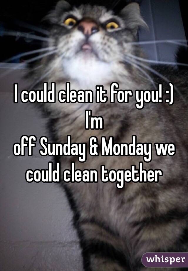 I could clean it for you! :) I'm
off Sunday & Monday we could clean together 