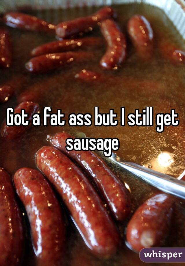 Got a fat ass but I still get sausage 
