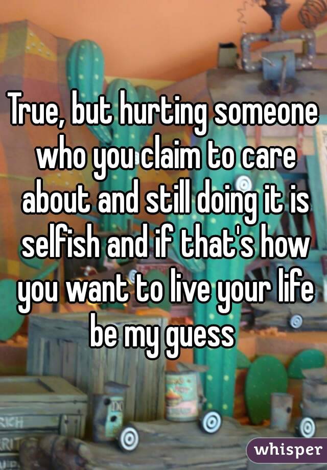 True, but hurting someone who you claim to care about and still doing it is selfish and if that's how you want to live your life be my guess 
