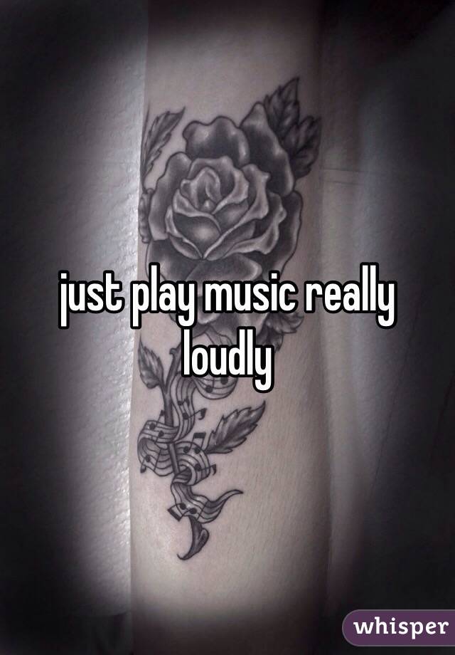 just play music really loudly 