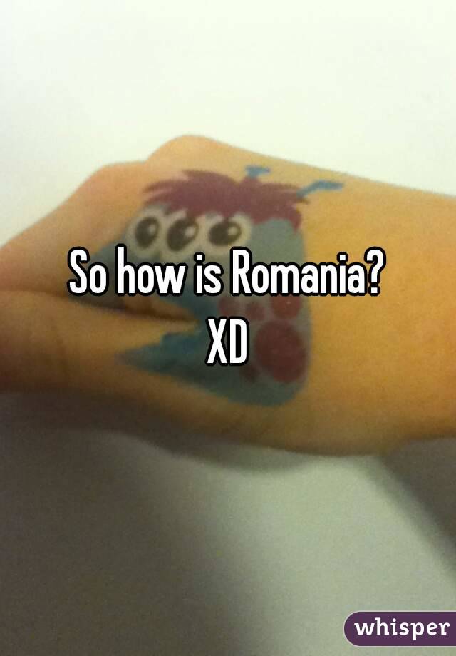 So how is Romania?
XD