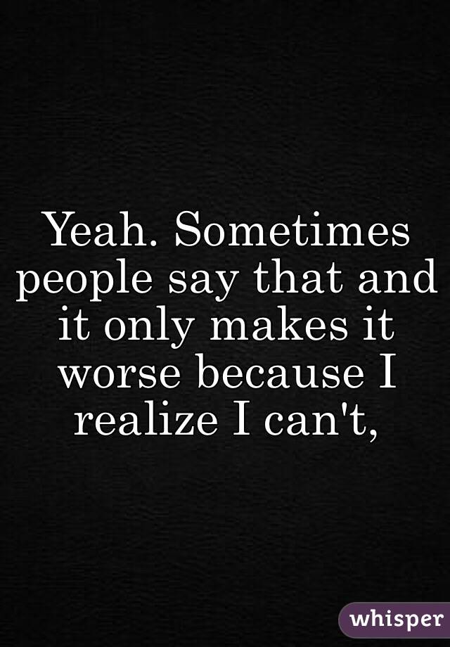 Yeah. Sometimes people say that and it only makes it worse because I realize I can't,