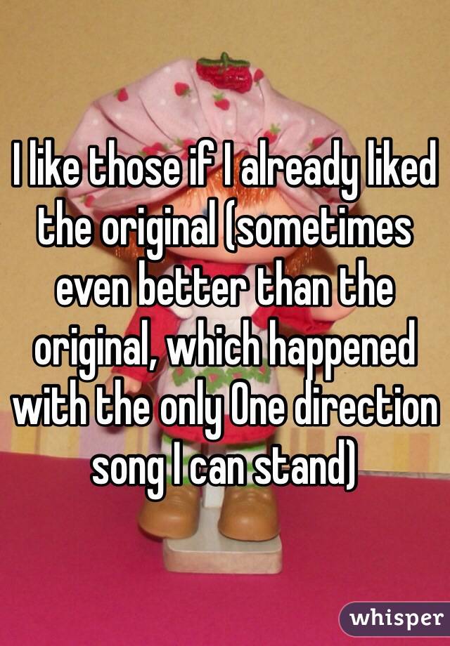 I like those if I already liked the original (sometimes even better than the original, which happened with the only One direction song I can stand)