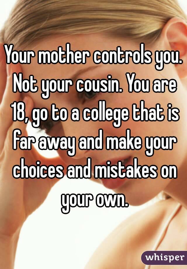Your mother controls you. Not your cousin. You are 18, go to a college that is far away and make your choices and mistakes on your own.