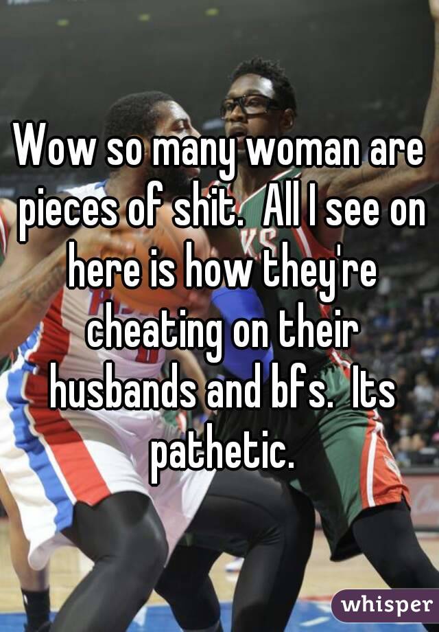 Wow so many woman are pieces of shit.  All I see on here is how they're cheating on their husbands and bfs.  Its pathetic.