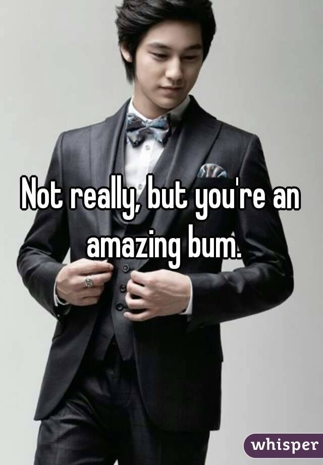 Not really, but you're an amazing bum.