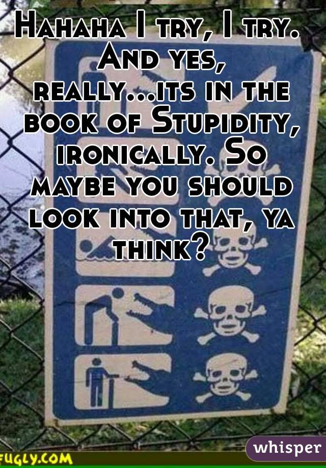 Hahaha I try, I try. And yes, really...its in the book of Stupidity, ironically. So maybe you should look into that, ya think?