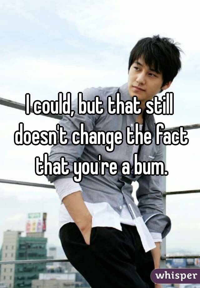 I could, but that still doesn't change the fact that you're a bum.