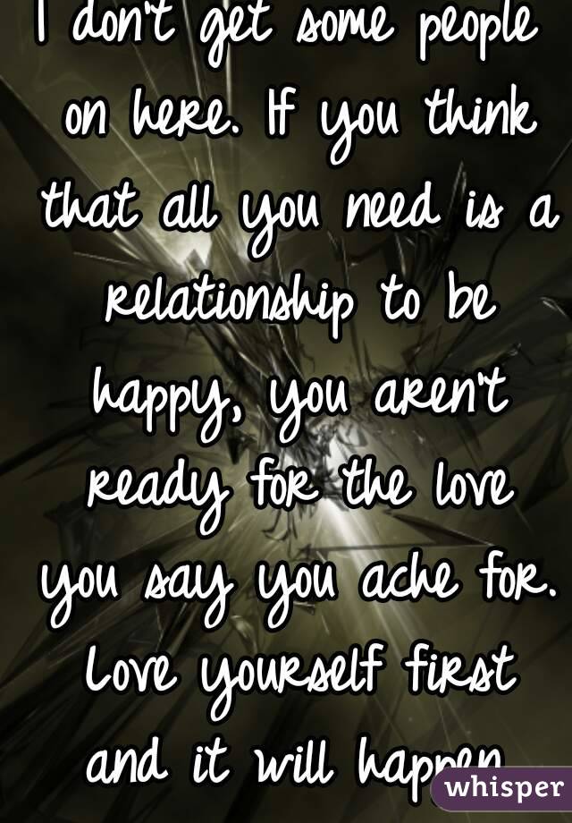 I don't get some people on here. If you think that all you need is a relationship to be happy, you aren't ready for the love you say you ache for. Love yourself first and it will happen.