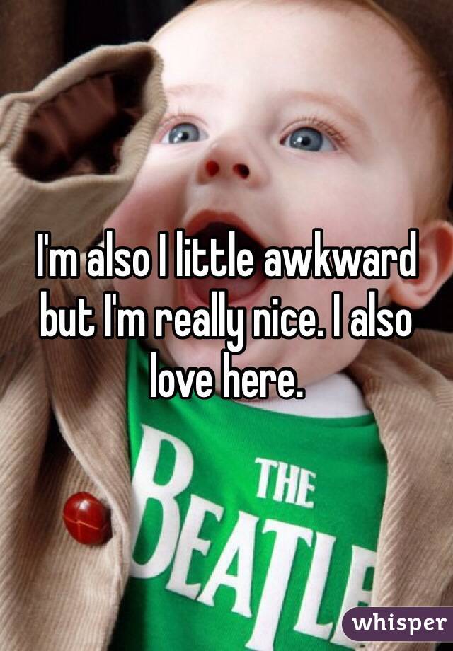 I'm also I little awkward but I'm really nice. I also love here.